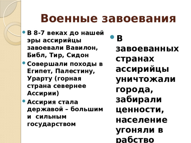 Военные завоевания В 8-7 веках до нашей эры ассирийцы завоевали Вавилон, Библ, Тир, Сидон Совершали походы в Египет, Палестину, Урарту (горная страна севернее Ассирии) Ассирия стала державой – большим и сильным государством В завоеванных странах ассирийцы уничтожали города, забирали ценности, население угоняли в рабство 