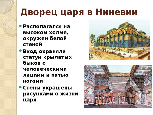 Дворец царя в Ниневии Располагался на высоком холме, окружен белой стеной Вход охраняли статуи крылатых быков с человеческими лицами и пятью ногами Стены украшены рисунками о жизни царя 