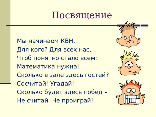 Посвящение Мы начинаем КВН, Для кого? Для всех нас, Чтоб понятно стало всем: Математика нужна! Сколько в зале здесь гостей? Сосчитай! Угадай! Сколько будет здесь побед – Не считай. Не проиграй! 