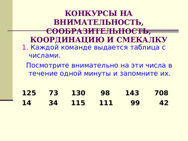    КОНКУРСЫ НА ВНИМАТЕЛЬНОСТЬ, СООБРАЗИТЕЛЬНОСТЬ, КООРДИНАЦИЮ И СМЕКАЛКУ   1. Каждой команде выдается таблица с числами.  Посмотрите внимательно на эти числа в течение одной минуты и запомните их.  125  73  130  98  143  708 14  34  115 111  99  42  