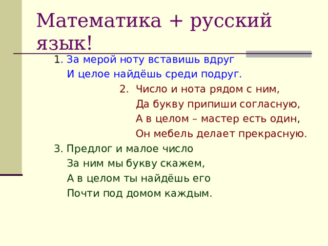 Математика + русский язык! 1 . За мерой ноту вставишь вдруг  И целое найдёшь среди подруг.  2. Число и нота рядом с ним,  Да букву припиши согласную,  А в целом – мастер есть один ,  Он мебель делает прекрасную. 3. Предлог и малое число  За ним мы букву скажем,  А в целом ты найдёшь его  Почти под домом каждым. 