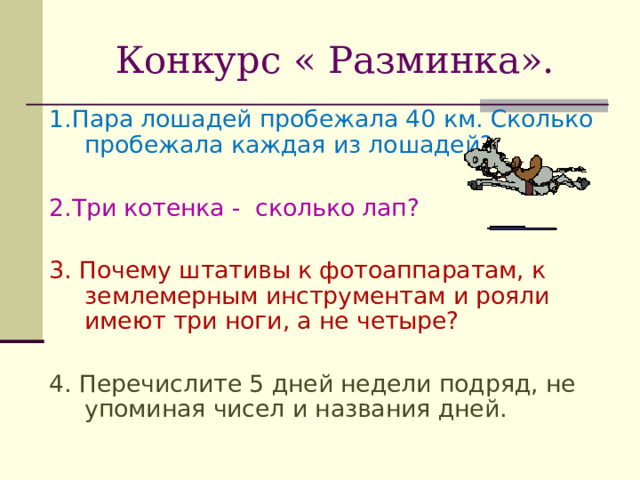 Конкурс « Разминка». 1.Пара лошадей пробежала 40 км. Сколько пробежала каждая из лошадей? 2.Три котенка - сколько лап? 3. Почему штативы к фотоаппаратам, к землемерным инструментам и рояли имеют три ноги, а не четыре? 4. Перечислите 5 дней недели подряд, не упоминая чисел и названия дней. В задаче не сказано, что ни одна из монет не пятак. В момент встречи они будут находиться на одинаковом расстоянии от Бостона.  