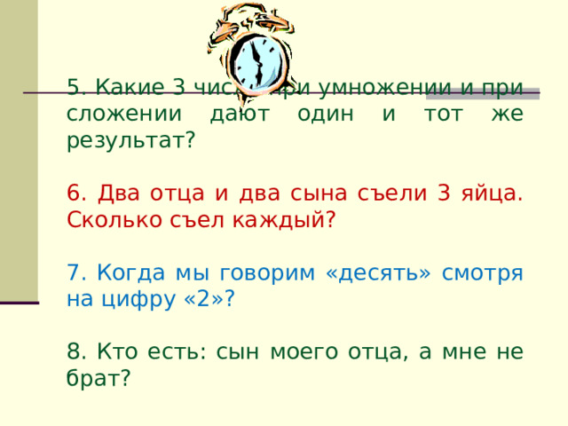 5. Какие 3 числа при умножении и при сложении дают один и тот же результат? 6. Два отца и два сына съели 3 яйца. Сколько съел каждый? 7. Когда мы говорим «десять» смотря на цифру «2»? 8. Кто есть: сын моего отца, а мне не брат? 