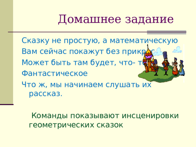  Домашнее задание Сказку не простую, а математическую Вам сейчас покажут без прикрас. Может быть там будет, что- то Фантастическое Что ж, мы начинаем слушать их рассказ.  Команды показывают инсценировки геометрических сказок 