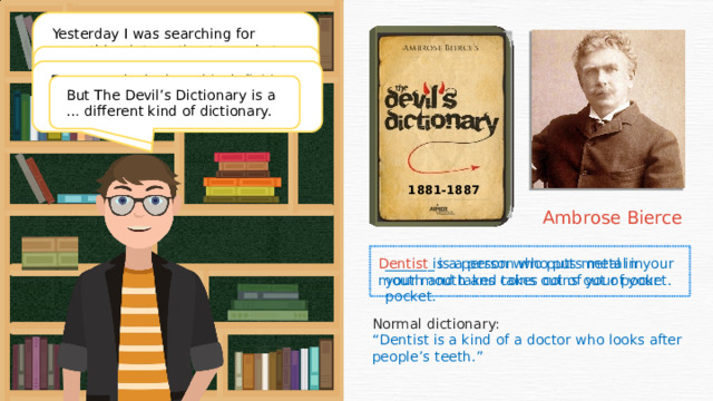 Yesterday I was searching for something interesting to read at the library when I found this dictionary . It’s not a typical dictionary. Bierce’s dictionary does not contain normal definitions – his definitions are funny and cynical. For example, look at this definition. What do you think the missing word is? But The Devil’s Dictionary is a … different kind of dictionary. 1881-1887 Ambrose Bierce _______ is a person who puts metal in your mouth and takes coins out of your pocket. Dentist is a person who puts metal in your mouth and takes coins out of your pocket. Normal dictionary: “ Dentist is a kind of a doctor who looks after people’s teeth.”  