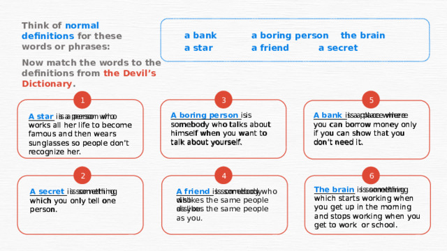 Think of normal definitions for these words or phrases: a bank   a boring person  the brain a star   a friend   a secret Now match the words to the definitions from the Devil’s Dictionary . 5 3 1 A star is a person who works all her life to become famous and then wears sunglasses so people don’t recognize her. _______   is a person who works all her life to become famous and then wears sunglasses so people don’t recognize her. ___________________  is somebody who talks about himself when you want to talk about yourself. _________   is a place where you can borrow money only if you can show that you don’t need it. A bank is a place where you can borrow money only if you can show that you don’t need it. A boring person is somebody who talks about himself when you want to talk about yourself. 4 2 6 ___________  is something which starts working when you get up in the morning and stops working when you get to work or school. The brain is something which starts working when you get up in the morning and stops working when you get to work or school. __________  is somebody who A friend is somebody who dislikes the same people as you. dislikes the same people as you. A secret is something which you only tell one person. __________ is something which you only tell one person. 