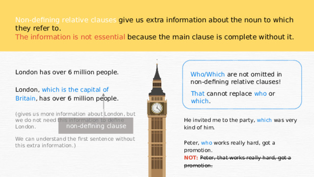 Non-defining relative clauses give us extra information about the noun to which they refer to. The information is not essential because the main clause is complete without it. London has over 6 million people. London, which is the capital of Britain , has over 6 million people. Who/Which are not omitted in non-defining relative clauses! That cannot replace who or which . (gives us more information about London, but we do not need this information to define London. We can understand the first sentence without this extra information.) He invited me to the party, which was very kind of him. Peter, who works really hard, got a promotion. NOT: Peter, that works really hard, got a promotion. non-defining clause 