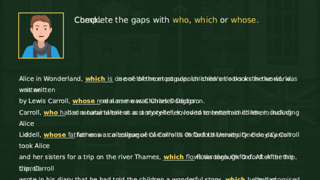 Complete the gaps with who , which or whose . Check. Alice in Wonderland, _________ is one of the most popular children’s books in the world, was written Alice in Wonderland, which is one of the most popular children’s books in the world, was written by Lewis Carroll, whose real name was Charles Dodgson. by Lewis Carroll, _________ real name was Charles Dodgson. Carroll, who had a natural talent as a story-teller, loved to entertain children, including Alice Carroll, _______ had a natural talent as a story-teller, loved to entertain children, including Alice Liddell, __________ father was a colleague of Carroll’s at Oxford University. One day Carroll took Alice Liddell, whose father was a colleague of Carroll’s at Oxford University. One day Carroll took Alice and her sisters for a trip on the river Thames, which flows through Oxford. After the trip, Carroll and her sisters for a trip on the river Thames, __________ flows through Oxford. After the trip, Carroll wrote in his diary that he had told the children a wonderful story, _________ he had promised to wrote in his diary that he had told the children a wonderful story, which he had promised to write down for them. He wrote the story, illustrated it with his own drawings, and gave it to the write down for them. He wrote the story, illustrated it with his own drawings, and gave it to the children. Later it was published. children. Later it was published. 12 