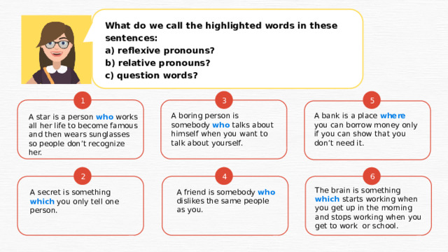 What do we call the highlighted words in these sentences: a) reflexive pronouns? b) relative pronouns? c) question words? 5 3 1 A star is a person who works all her life to become famous and then wears sunglasses so people don’t recognize her. A boring person is somebody who talks about himself when you want to talk about yourself. A bank is a place where you can borrow money only if you can show that you don’t need it. 2 4 6 The brain is something which starts working when you get up in the morning and stops working when you get to work or school. A friend is somebody who dislikes the same people as you. A secret is something which you only tell one person. 