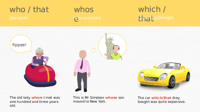 which / that who / that whose (animals/things) (people) (possession) Yippee! This is Mr Simpson whose son moved to New York. The old lady whom I met was one hundred and three years old. The car which/that they bought was quite expensive. 