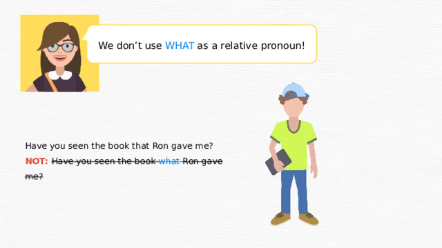 We don’t use WHAT as a relative pronoun! Have you seen the book that Ron gave me? NOT: Have you seen the book what Ron gave me?  