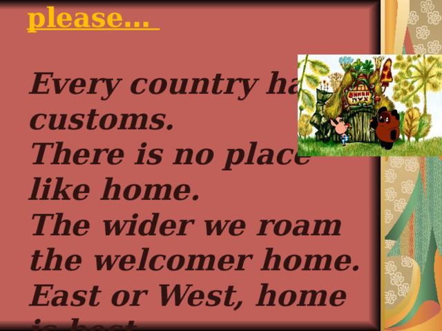 Repeat it after me, please …   Every country has its customs. There is no place like home. The wider we roam the welcomer home. East or West, home is best. 