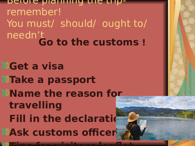 Before planning the trip- remember!  You must/ should/ ought to/ needn’t     Go to the customs !  Get a visa  Take a passport  Name the reason for travelling  Fill in the declaration Ask customs officer Tips for visitors leaflet 