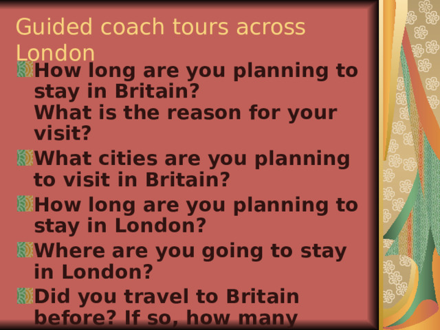 Guided coach tours across London How long are you planning to stay in Britain?  What is the reason for your visit? What cities are you planning to visit in Britain? How long are you planning to stay in London? Where are you going to stay in London? Did you travel to Britain before? If so, how many times? 
