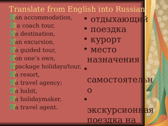 Translate from English into Russian  отдыхающий  поездка  курорт  место назначения  самостоятельно  экскурсионная поездка на автобусе  экскурсия  жилье  агенство an accommodation,  a coach tour, a destination, an excursion, a guided tour, on one’s own, package holidays/tour, a resort, a travel agency; a habit, a holidaymaker, a travel agent.   