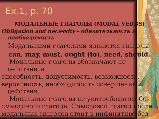 Ex.1, p. 70  МОДАЛЬНЫЕ ГЛАГОЛЫ (MODAL VERBS) Obligation and necessity - обязательность и необходимость Модальными глаголами являются глаголы can, may, must, ought (to), need, should.  Модальные глаголы обозначают не действие, а способность, допустимость, возможность, вероятность, необходимость совершения действия.  Модальные глаголы не употребляются без смыслового глагола. Смысловой глагол после модальных глаголов стоит в инфинитиве без to. Модальные глаголы в сочетании со смысловыми образуют сложное глагольное сказуемое 