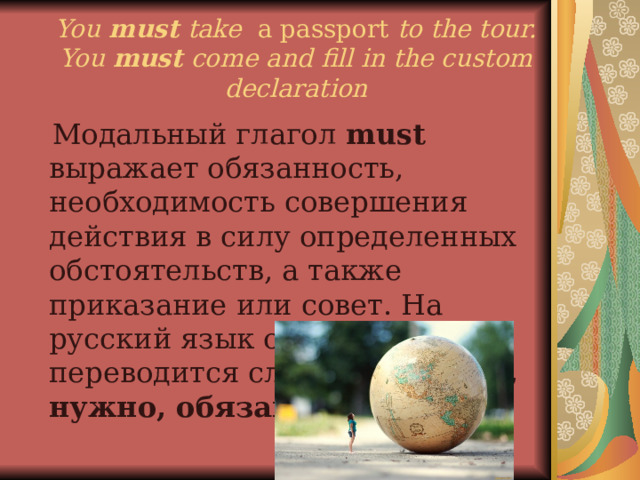 You  must take a passport to the tour.  You  must come and fill in the custom declaration   Модальный глагол must выражает обязанность, необходимость совершения действия в силу определенных обстоятельств, а также приказание или совет. На русский язык обычно переводится словами должен, нужно, обязан . 