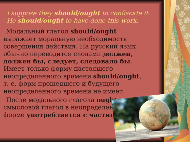 I suppose they should/ought to confiscate it.  Не should / ought to have done this work.  Модальный глагол should/ought выражает моральную необходимость совершения действия. На русский язык обычно переводится словами должен, должен бы, следует, следовало бы . Имеет только форму настоящего неопределенного времени should/ought , т. е. форм прошедшего и будущего неопределенного времени не имеет.  После модального глагола ought смысловой глагол в неопределенной форме употребляется с частицей to. 