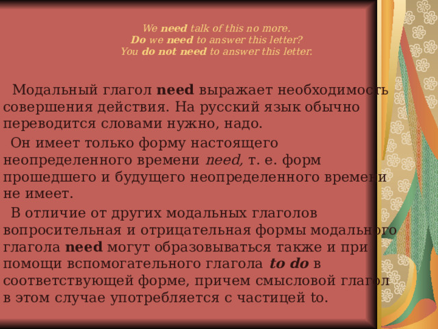 We need talk of this no more.  Do we need to answer this letter?  You do not need to answer this letter.    Модальный глагол need выражает необходимость совершения действия. На русский язык обычно переводится словами нужно, надо.  Он имеет только форму настоящего неопределенного времени need, т. е. форм прошедшего и будущего неопределенного времени не имеет.  В отличие от других модальных глаголов вопросительная и отрицательная формы модального глагола need могут образовываться также и при помощи вспомогательного глагола to do в соответствующей форме, причем смысловой глагол в этом случае употребляется с частицей to. 