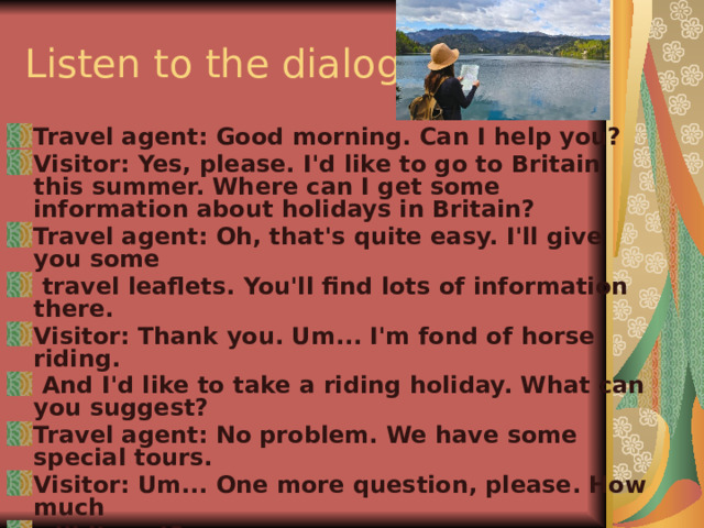 Listen to the dialog Travel agent: Good morning. Can I help you? Visitor: Yes, please. I'd like to go to Britain this summer. Where can I get some information about holidays in Britain? Travel agent: Oh, that's quite easy. I'll give you some  travel leaflets. You'll find lots of infor­mation there. Visitor: Thank you. Um... I'm fond of horse riding.  And I'd like to take a riding holiday. What can you suggest? Travel agent: No problem. We have some special tours. Visitor: Um... One more question, please. How much will it cost? Travel agent: In this leaflet you'll find all the prices.  Visitor: Thank you. 