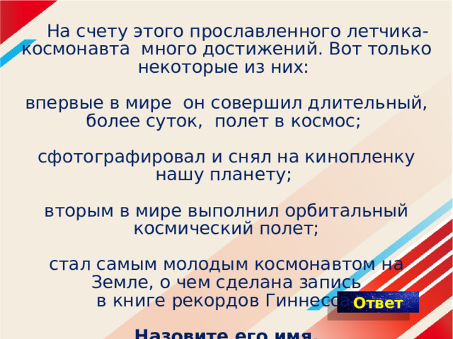  На счету этого прославленного летчика-космонавта много достижений. Вот только некоторые из них:    впервые в мире он совершил длительный, более суток, полет в космос;    сфотографировал и снял на кинопленку нашу планету;   вторым в мире выполнил орбитальный космический полет;   стал самым молодым космонавтом на Земле, о чем сделана запись в книге рекордов Гиннесса.   Назовите его имя. 