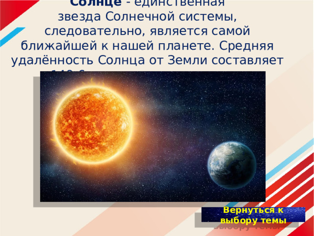   Солнце - единственная звезда Солнечной системы, следовательно, является самой ближайшей к нашей планете. Средняя удалённость Солнца от Земли составляет 149,6 миллионов километров.    