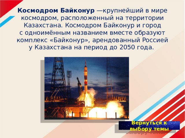 К осмодром Байконур  —крупнейший в мире космодром, расположенный на территории Казахстана. Космодром Байконур и город с одноимённым названием вместе образуют комплекс «Байконур», арендованный Россией у Казахстана на период до 2050 года. 