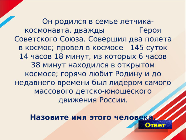   Он родился в семье летчика-космонавта, дважды Героя Советского Союза. Совершил два полета в космос; провел в космосе 145 суток 14 часов 18 минут, из которых 6 часов 38 минут находился в открытом космосе; горячо любит Родину и до недавнего времени был лидером самого массового детско-юношеского движения России.    Назовите имя этого человека. 