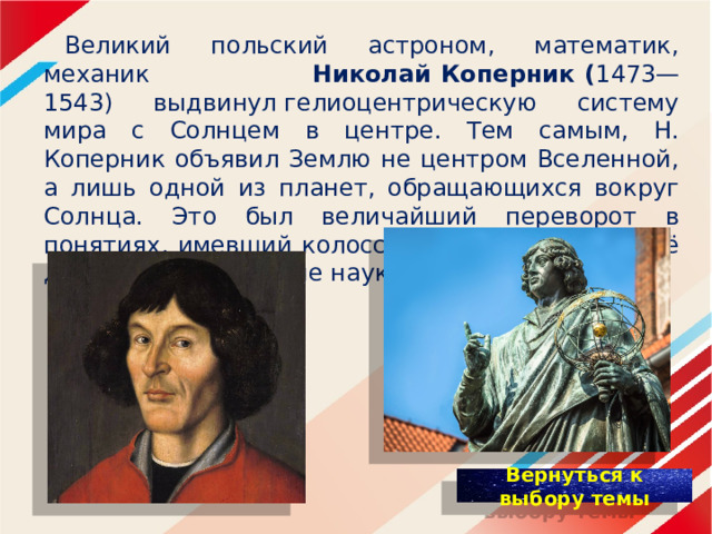  Великий польский астроном, математик, механик Николай Коперник ( 1473—1543) выдвинул гелиоцентрическую систему мира с Солнцем в центре. Тем самым, Н. Коперник объявил Землю не центром Вселенной, а лишь одной из планет, обращающихся вокруг Солнца. Это был величайший переворот в понятиях, имевший колоссальное влияние на всё дальнейшее развитие наук. 