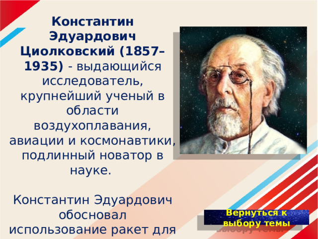 Константин Эдуардович Циолковский  (1857–1935) - выдающийся исследователь, крупнейший ученый в области воздухоплавания, авиации и космонавтики, подлинный новатор в науке. Константин Эдуардович обосновал использование ракет для полётов в космос, пришёл к выводу о необходимости использования «ракетных поездов» — прототипов многоступенчатых ракет. 
