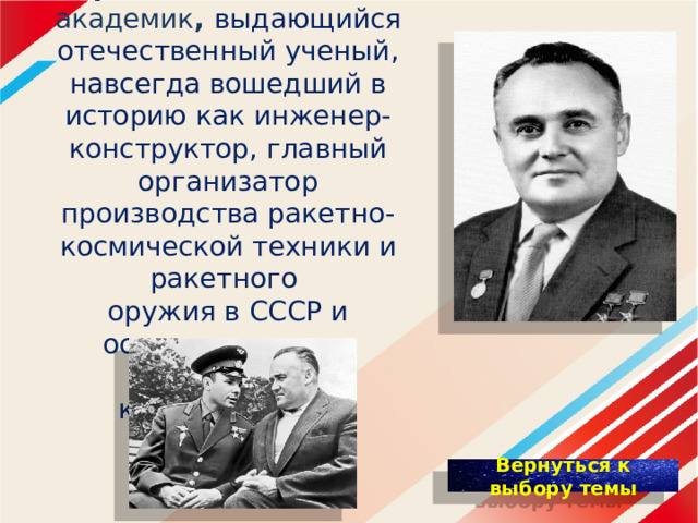 Сергей Павлович Королёв (1907-1966) - академик , выдающийся отечественный ученый, навсегда вошедший в историю как инженер-конструктор, главный организатор производства ракетно-космической техники и ракетного оружия в СССР и основоположник практической космонавтики.   