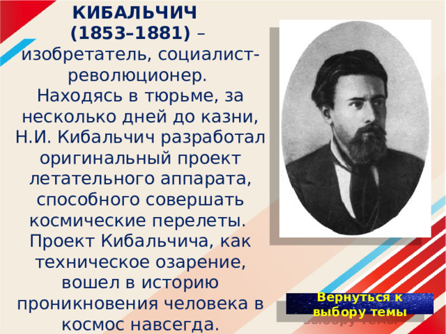 НИКОЛАЙ   ИВАНОВИЧ КИБАЛЬЧИЧ    (1853–1881) – изобретатель, социалист-революционер. Находясь в тюрьме, за несколько дней до казни, Н.И. Кибальчич разработал оригинальный проект летательного аппарата, способного совершать космические перелеты. Проект Кибальчича, как техническое озарение, вошел в историю проникновения человека в космос навсегда.  