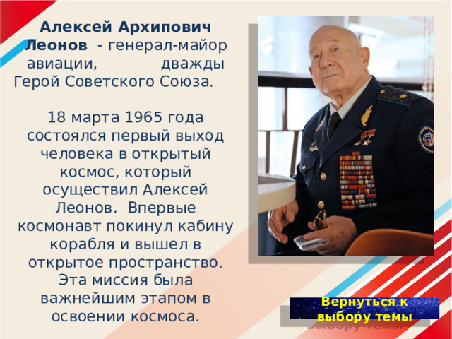 Алексей Архипович Леонов - генерал-майор авиации, дважды Герой Советского Союза.   18 марта 1965 года состоялся первый выход человека в открытый космос, который осуществил Алексей Леонов. Впервые космонавт покинул кабину корабля и вышел в открытое пространство. Эта миссия была важнейшим этапом в освоении космоса.   Навсегда преданный Отечеству и своему делу, А. А. Леонов вписал себя золотыми буквами в мировую историю космонавтики.    