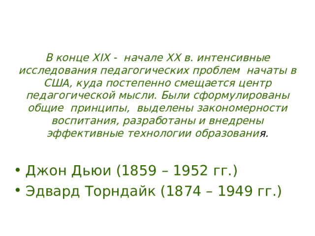 В конце XIX - начале XX в. интенсивные исследования педагогических проблем начаты в США, куда постепенно смещается центр педагогической мысли. Были сформулированы общие принципы, выделены закономерности воспитания, разработаны и внедрены эффективные технологии образовани я. Джон Дьюи (1859 – 1952 гг.) Эдвард Торндайк (1874 – 1949 гг.)  