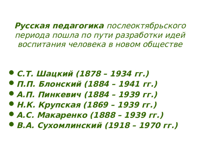 Русская педагогика послеоктябрьского периода пошла по пути разработки идей воспитания человека в новом обществе С.Т. Шацкий (1878 – 1934 гг.) П.П. Блонский (1884 – 1941 гг.) А.П. Пинкевич (1884 – 1939 гг.) Н.К. Крупская (1869 – 1939 гг.) А.С. Макаренко (1888 – 1939 гг.) В.А. Сухомлинский (1918 – 1970 гг.) 