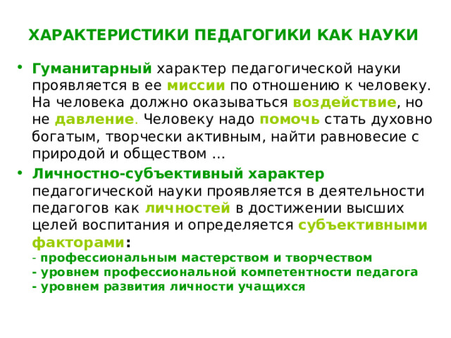 ХАРАКТЕРИСТИКИ ПЕДАГОГИКИ КАК НАУКИ   Гуманитарный  характер педагогической науки проявляется в ее миссии по отношению к человеку.  На человека должно оказываться воздействие , но не давление . Человеку надо помочь  стать духовно богатым, творчески активным, найти равновесие с природой и обществом … Личностно-субъективный характер  педагогической науки проявляется в деятельности педагогов как личностей в достижении высших целей воспитания и определяется субъективными факторами :   - профессиональным мастерством и творчеством  - уровнем профессиональной компетентности педагога  - уровнем развития личности учащихся 