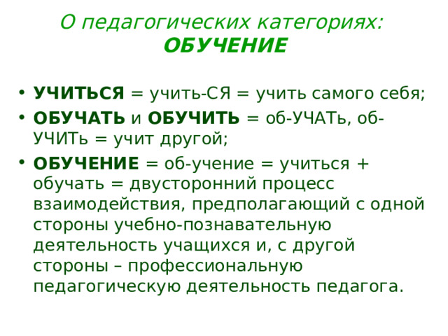 О педагогических категориях: ОБУЧЕНИЕ УЧИТЬСЯ = учить-СЯ = учить самого себя; ОБУЧАТЬ и ОБУЧИТЬ = об-УЧАТь, об-УЧИТь = учит другой; ОБУЧЕНИЕ = об-учение = учиться + обучать = двусторонний процесс взаимодействия, предполагающий с одной стороны учебно-познавательную деятельность учащихся и, с другой стороны – профессиональную педагогическую деятельность педагога. 