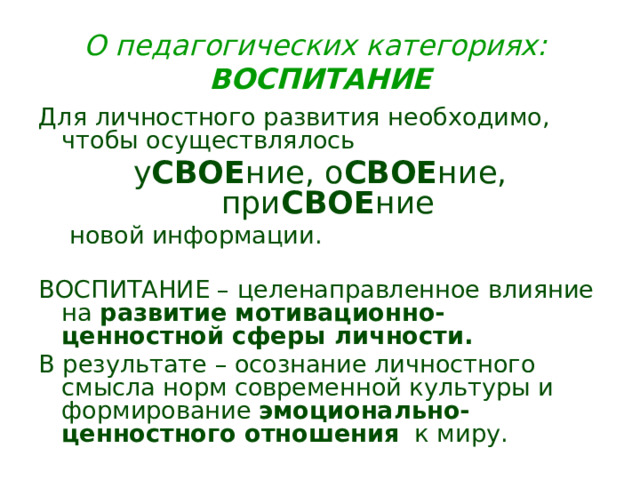 О педагогических категориях: ВОСПИТАНИЕ Для личностного развития необходимо, чтобы осуществлялось у СВОЕ ние, о СВОЕ ние, при СВОЕ ние   новой информации. ВОСПИТАНИЕ – целенаправленное влияние на развитие мотивационно-ценностной сферы личности.  В результате – осознание личностного смысла норм современной культуры и формирование эмоционально-ценностного отношения к миру. 