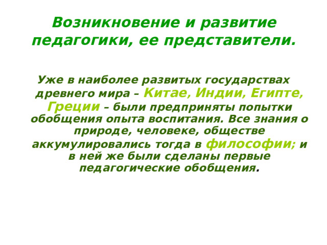 Возникновение и развитие педагогики, ее представители.  Уже в наиболее развитых государствах древнего мира – Китае , Индии , Египте , Греции  – были предприняты попытки обобщения опыта воспитания. Все знания о природе, человеке, обществе аккумулировались тогда в философии ; и в ней же были сделаны первые педагогические обобщения . 