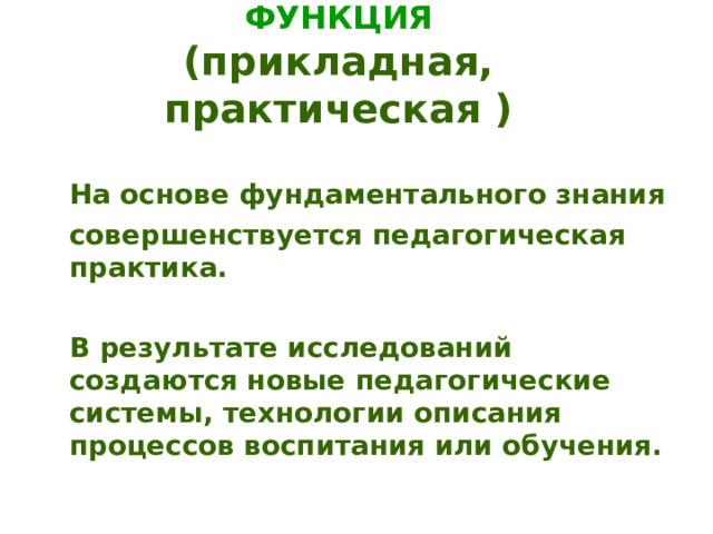 ПРЕОБРАЗОВАТЕЛЬНАЯ ФУНКЦИЯ  (прикладная, практическая )  На основе фундаментального знания  совершенствуется педагогическая практика.   В результате исследований создаются новые педагогические системы, технологии описания процессов воспитания или обучения. 