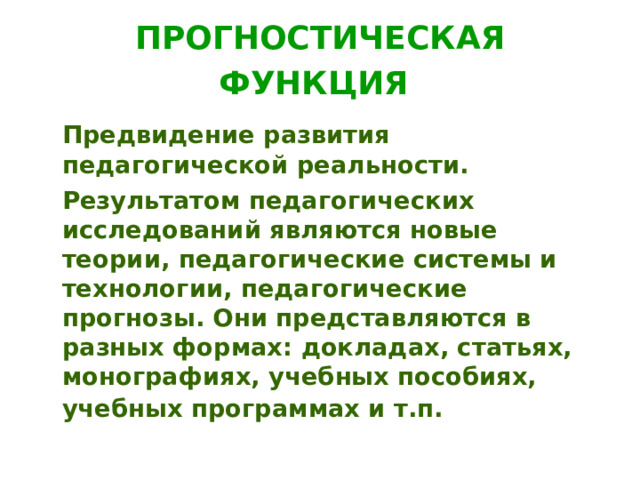 ПРОГНОСТИЧЕСКАЯ ФУНКЦИЯ   Предвидение развития педагогической реальности.  Результатом педагогических исследований являются новые теории, педагогические системы и технологии, педагогические прогнозы. Они представляются в разных формах: докладах, статьях, монографиях, учебных пособиях, учебных программах и т.п.  