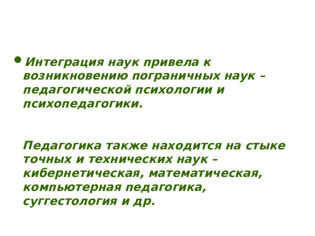     Интеграция наук привела к возникновению пограничных наук – педагогической психологии и психопедагогики.    Педагогика также находится на стыке точных и технических наук – кибернетическая, математическая, компьютерная педагогика, суггестология и др. 