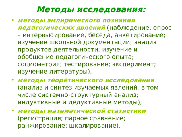 Методы исследования: методы эмпирического познания педагогических явлений  (наблюдение; опрос – интервьюирование, беседа, анкетирование; изучение школьной документации; анализ продуктов деятельности; изучение и обобщение педагогического опыта; социометрия; тестирование; эксперимент; изучение литературы), методы теоретического исследования  (анализ и синтез изучаемых явлений, в том числе системно-структурный анализ; индуктивные и дедуктивные методы), методы математической статистики  (регистрация; парное сравнение; ранжирование; шкалирование). 