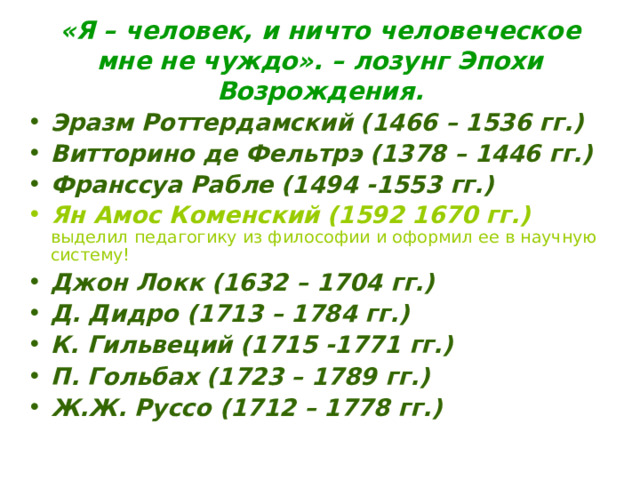 «Я – человек, и ничто человеческое мне не чуждо». – лозунг Эпохи Возрождения. Эразм Роттердамский (1466 – 1536 гг.) Витторино де Фельтрэ (1378 – 1446 гг.) Франссуа Рабле (1494 -1553 гг.) Ян Амос Коменский (1592 1670 гг.) выделил педагогику из философии и оформил ее в научную систему! Джон Локк (1632 – 1704 гг.) Д. Дидро (1713 – 1784 гг.) К. Гильвеций (1715 -1771 гг.) П. Гольбах (1723 – 1789 гг.) Ж.Ж. Руссо (1712 – 1778 гг.) 