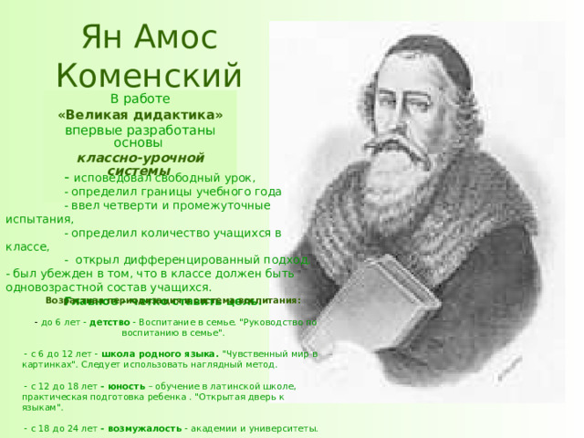 Ян Амос Коменский В работе  «Великая дидактика»  впервые разработаны основы классно-урочной системы  - исповедовал свободный урок,   - определил границы учебного года  - ввел четверти и промежуточные испытания,   - определил количество учащихся в классе,  - открыл дифференцированный подход. - был убежден в том, что в классе должен быть одновозрастной состав учащихся.  Главное - четко ставить цель. Возрастная периодизация и система воспитания:   - до 6 лет - детство - Воспитание в семье. 