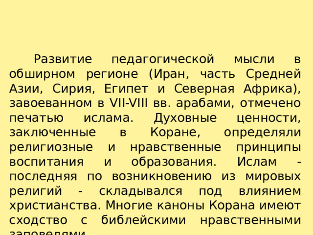     Развитие педагогической мысли в обширном регионе (Иран, часть Средней Азии, Сирия, Египет и Северная Африка), завоеванном в VII-VIII вв. арабами, отмечено печатью ислама. Духовные ценности, заключенные в Коране, определяли религиозные и нравственные принципы воспитания и образования. Ислам - последняя по возникновению из мировых религий - складывался под влиянием христианства. Многие каноны Корана имеют сходство с библейскими нравственными заповедями.   