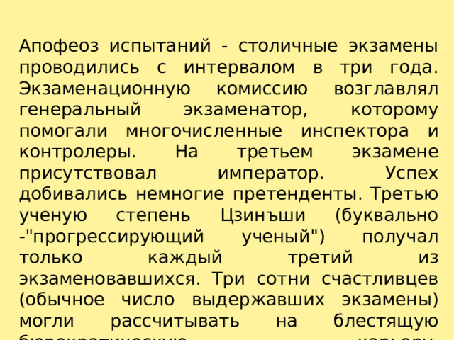 Апофеоз испытаний - столичные экзамены проводились с интервалом в три года. Экзаменационную комиссию возглавлял генеральный экзаменатор, которому помогали многочисленные инспектора и контролеры. На третьем экзамене присутствовал император. Успех добивались немногие претенденты. Третью ученую степень Цзинъши (буквально -