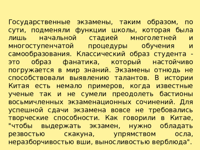 Государственные экзамены, таким образом, по сути, подменяли функции школы, которая была лишь начальной стадией многолетней и многоступенчатой процедуры обучения и самообразования. Классический образ студента - это образ фанатика, который настойчиво погружается в мир знаний. Экзамены отнюдь не способствовали выявлению талантов. В истории Китая есть немало примеров, когда известные ученые так и не сумели преодолеть бастионы восьмичленных экзаменационных сочинений. Для успешной сдачи экзамена вовсе не требовались творческие способности. Как говорили в Китае, 