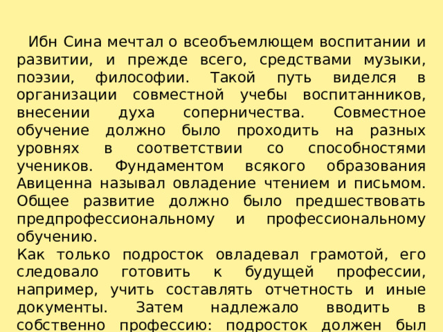    Ибн Сина мечтал о всеобъемлющем воспитании и развитии, и прежде всего, средствами музыки, поэзии, философии. Такой путь виделся в организации совместной учебы воспитанников, внесении духа соперничества. Совместное обучение должно было проходить на разных уровнях в соответствии со способностями учеников. Фундаментом всякого образования Авиценна называл овладение чтением и письмом. Общее развитие должно было предшествовать предпрофессиональному и профессиональному обучению. Как только подросток овладевал грамотой, его следовало готовить к будущей профессии, например, учить составлять отчетность и иные документы. Затем надлежало вводить в собственно профессию: подросток должен был начать трудиться и зарабатывать деньги. 