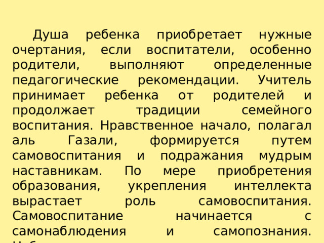    Душа ребенка приобретает нужные очертания, если воспитатели, особенно родители, выполняют определенные педагогические рекомендации. Учитель принимает ребенка от родителей и продолжает традиции семейного воспитания. Нравственное начало, полагал аль Газали, формируется путем самовоспитания и подражания мудрым наставникам. По мере приобретения образования, укрепления интеллекта вырастает роль самовоспитания. Самовоспитание начинается с самонаблюдения и самопознания. Наблюдая проступки других, можно увидеть и собственные недостатки и составить суждение о них. 